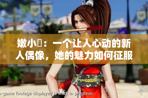 嫩小槡：一个让人心动的新人偶像，她的魅力如何征服了观众？