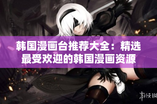 韩国漫画台推荐大全：精选最受欢迎的韩国漫画资源