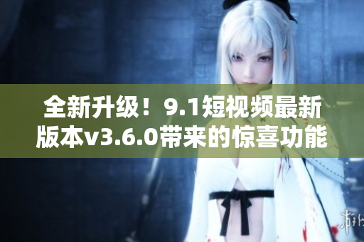 全新升级！9.1短视频最新版本v3.6.0带来的惊喜功能