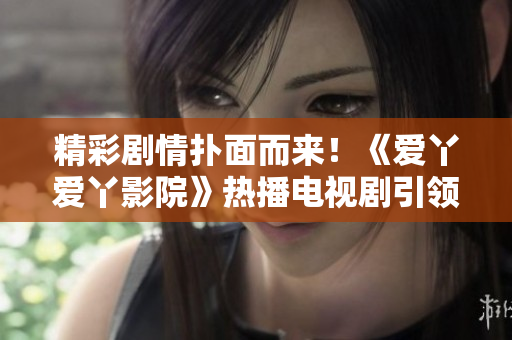 精彩剧情扑面而来！《爱丫爱丫影院》热播电视剧引领观众走进奇幻世界