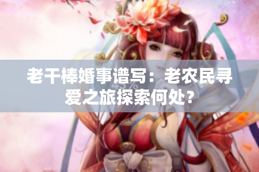 老干棒婚事谱写：老农民寻爱之旅探索何处？