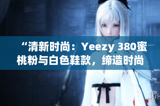 “清新时尚：Yeezy 380蜜桃粉与白色鞋款，缔造时尚潮流”