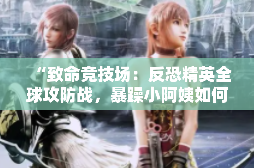 “致命竞技场：反恐精英全球攻防战，暴躁小阿姨如何掀起风暴？”