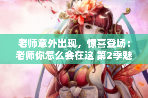 老师意外出现，惊喜登场：老师你怎么会在这 第2季魅力继续闪耀