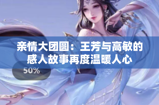 亲情大团圆：王芳与高敏的感人故事再度温暖人心
