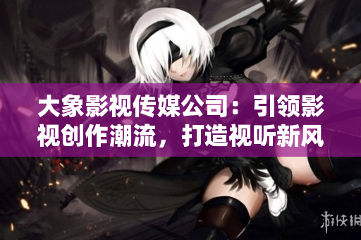 大象影视传媒公司：引领影视创作潮流，打造视听新风向