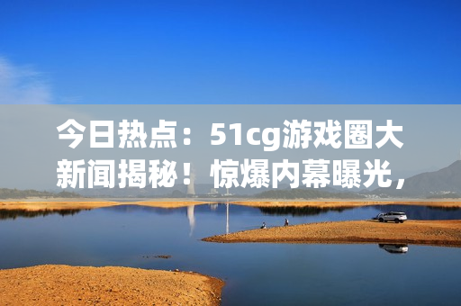 今日热点：51cg游戏圈大新闻揭秘！惊爆内幕曝光，引发热议！