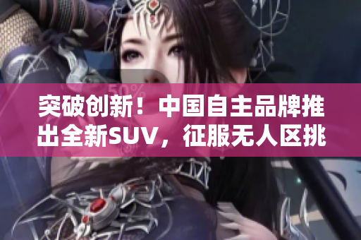 突破创新！中国自主品牌推出全新SUV，征服无人区挑战