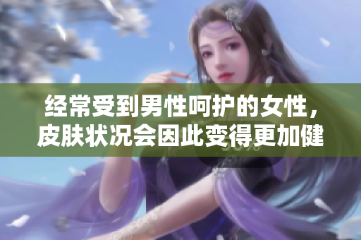 经常受到男性呵护的女性，皮肤状况会因此变得更加健康和光滑吗？