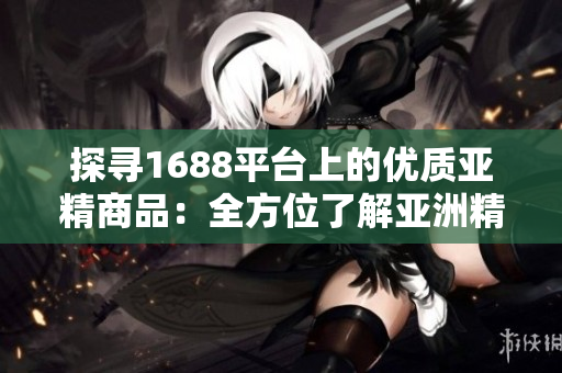 探寻1688平台上的优质亚精商品：全方位了解亚洲精品产品的独特魅力