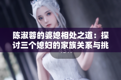 陈淑蓉的婆媳相处之道：探讨三个媳妇的家族关系与挑战