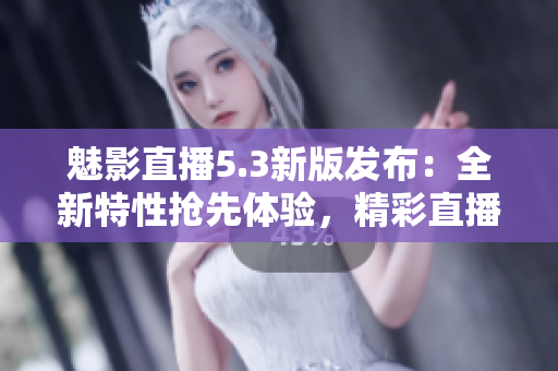 魅影直播5.3新版发布：全新特性抢先体验，精彩直播乐趣倍增