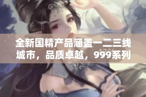 全新国精产品涵盖一二三线城市，品质卓越，999系列引领市场潮流