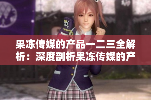 果冻传媒的产品一二三全解析：深度剖析果冻传媒的产品线