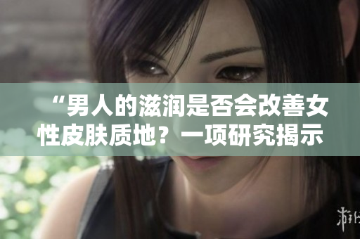 “男人的滋润是否会改善女性皮肤质地？一项研究揭示了意想不到的答案！”
