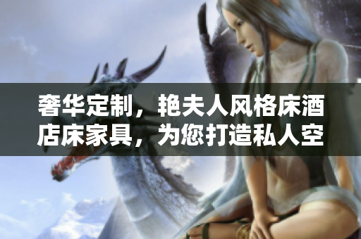 奢华定制，艳夫人风格床酒店床家具，为您打造私人空间