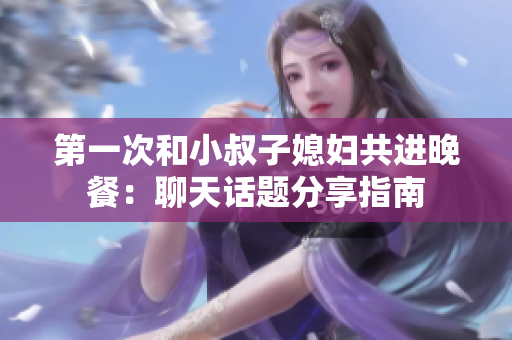 第一次和小叔子媳妇共进晚餐：聊天话题分享指南