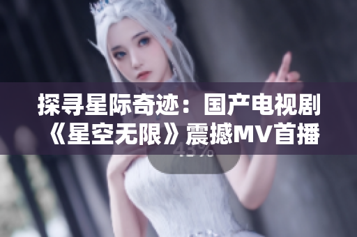 探寻星际奇迹：国产电视剧《星空无限》震撼MV首播，引发粉丝狂热追捧