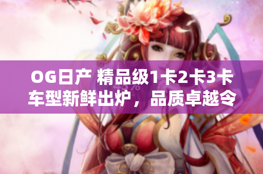 OG日产 精品级1卡2卡3卡车型新鲜出炉，品质卓越令人惊艳