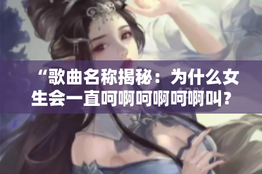 “歌曲名称揭秘：为什么女生会一直呵啊呵啊呵啊叫？”