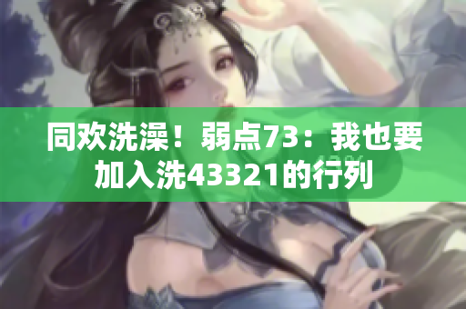 同欢洗澡！弱点73：我也要加入洗43321的行列