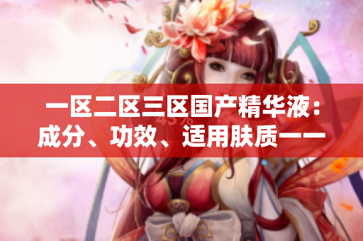 一区二区三区国产精华液：成分、功效、适用肤质一一详细比较
