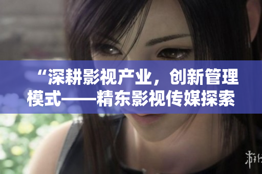 “深耕影视产业，创新管理模式——精东影视传媒探索文化管理之道”