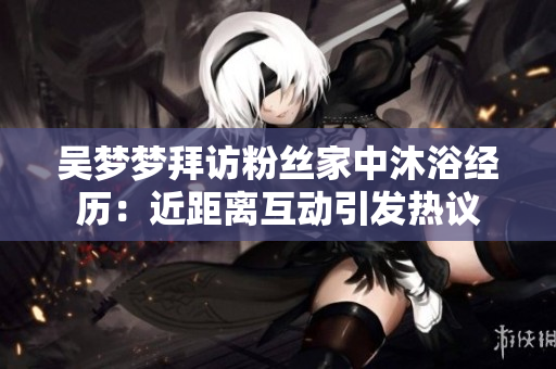 吴梦梦拜访粉丝家中沐浴经历：近距离互动引发热议