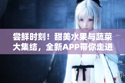 尝鲜时刻！甜美水果与蔬菜大集结，全新APP带你走进丰富多彩的食物世界