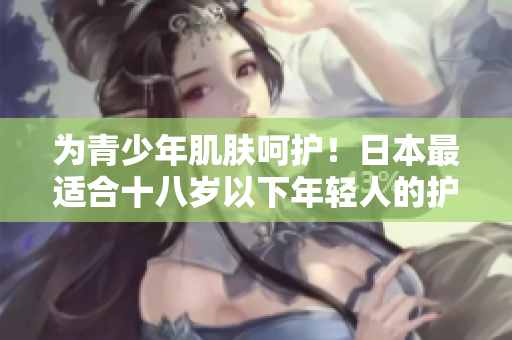为青少年肌肤呵护！日本最适合十八岁以下年轻人的护肤品品牌推荐