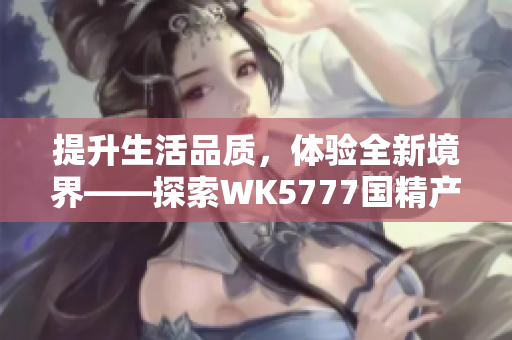 提升生活品质，体验全新境界——探索WK5777国精产品的卓越之处