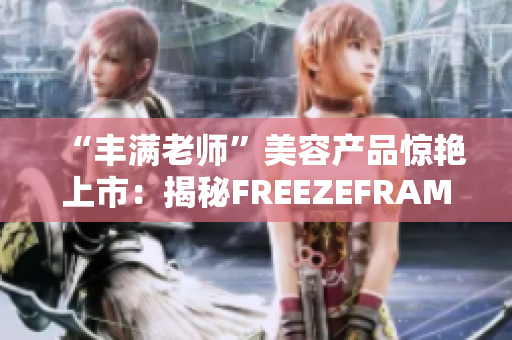 “丰满老师”美容产品惊艳上市：揭秘FREEZEFRAME的神奇功效