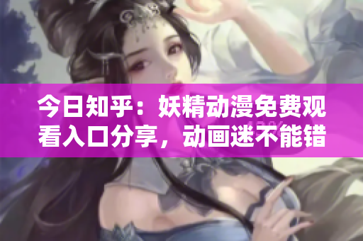 今日知乎：妖精动漫免费观看入口分享，动画迷不能错过的免费登录通道