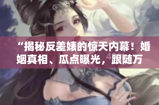 “揭秘反差婊的惊天内幕！婚姻真相、瓜点曝光，跟随万里长征探索黑料合集！”