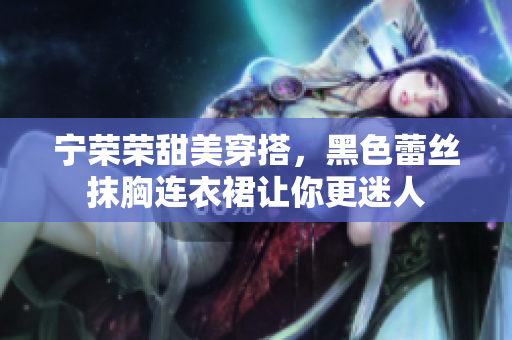 宁荣荣甜美穿搭，黑色蕾丝抹胸连衣裙让你更迷人
