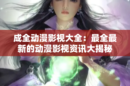 成全动漫影视大全：最全最新的动漫影视资讯大揭秘