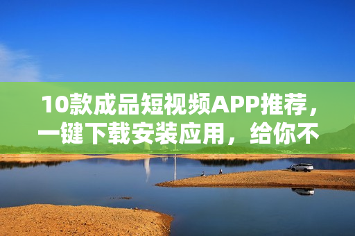 10款成品短视频APP推荐，一键下载安装应用，给你不一样的体验