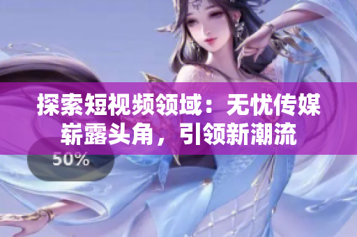 探索短视频领域：无忧传媒崭露头角，引领新潮流