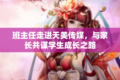 班主任走进天美传媒，与家长共谋学生成长之路