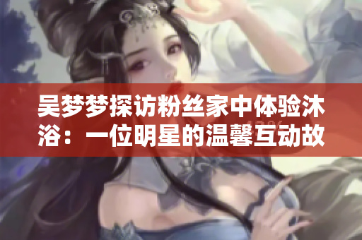 吴梦梦探访粉丝家中体验沐浴：一位明星的温馨互动故事