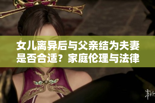 女儿离异后与父亲结为夫妻是否合适？家庭伦理与法律的思考