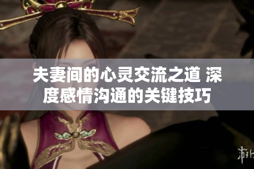 夫妻间的心灵交流之道 深度感情沟通的关键技巧