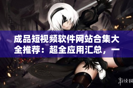 成品短视频软件网站合集大全推荐：超全应用汇总，一站式找到你所需的短视频制作工具！