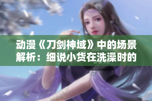 动漫《刀剑神域》中的场景解析：细说小货在洗澡时的冒险与探索