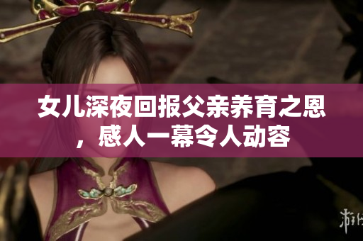 女儿深夜回报父亲养育之恩，感人一幕令人动容
