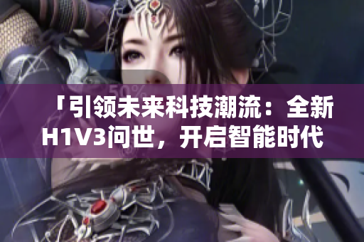 「引领未来科技潮流：全新H1V3问世，开启智能时代新纪元！」