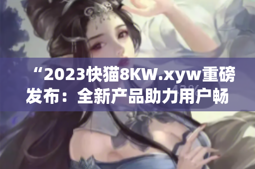 “2023快猫8KW.xyw重磅发布：全新产品助力用户畅享高清体验！”
