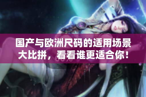 国产与欧洲尺码的适用场景大比拼，看看谁更适合你！