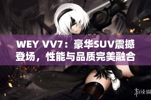 WEY VV7：豪华SUV震撼登场，性能与品质完美融合，彰显尊贵尚品！