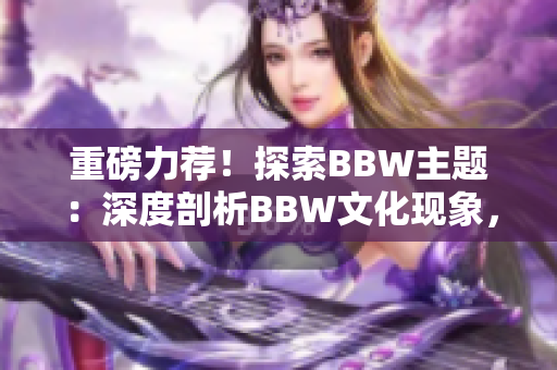 重磅力荐！探索BBW主题：深度剖析BBW文化现象，解读BBW美学之魅